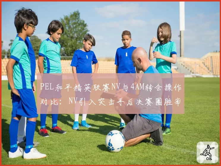 PEL和平精英联赛NV与4AM转会操作对比：NV引入突击手后决赛圈胜率提升12%