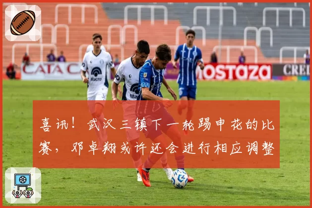 喜讯!武汉三镇下一轮踢申花的比赛,邓卓翔或许还会进行相应调整