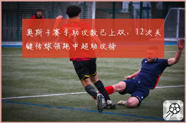 奥斯卡赛季助攻数已上双,12次关键传球领跑中超助攻榜