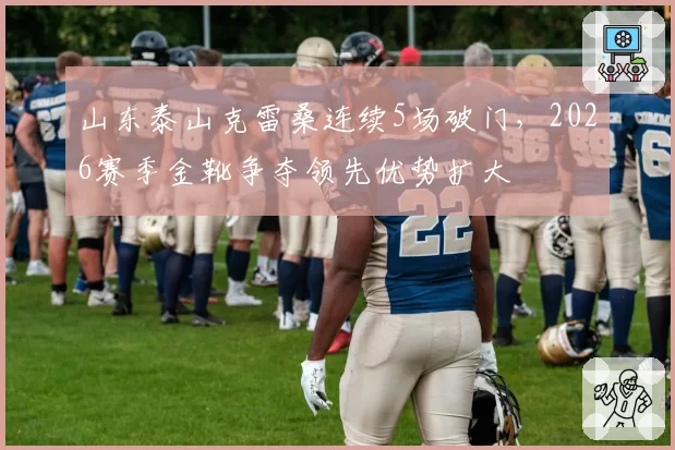 山东泰山克雷桑连续5场破门，2026赛季金靴争夺领先优势扩大