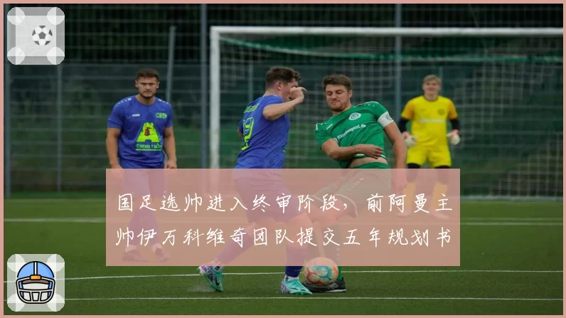 国足选帅进入终审阶段，前阿曼主帅伊万科维奇团队提交五年规划书
