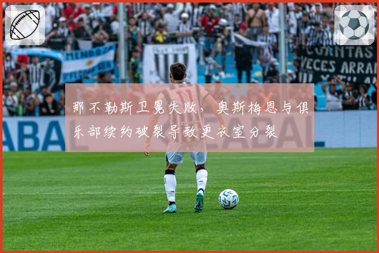 那不勒斯卫冕失败，奥斯梅恩与俱乐部续约破裂导致更衣室分裂