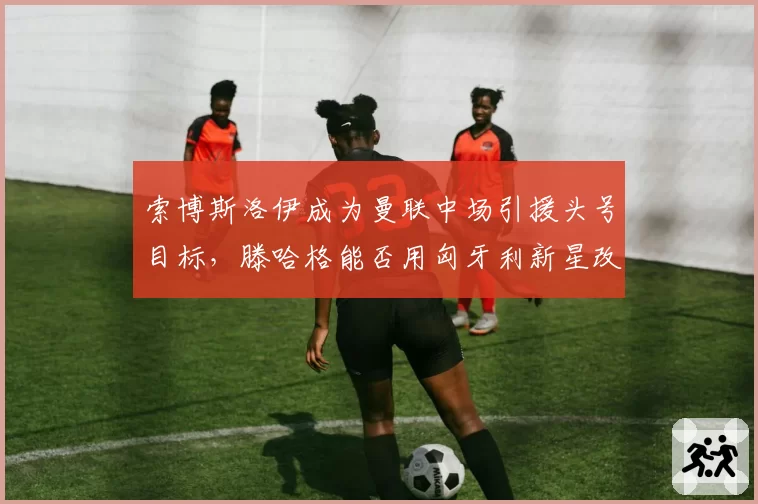索博斯洛伊成为曼联中场引援头号目标,滕哈格能否用匈牙利新星改造中场?