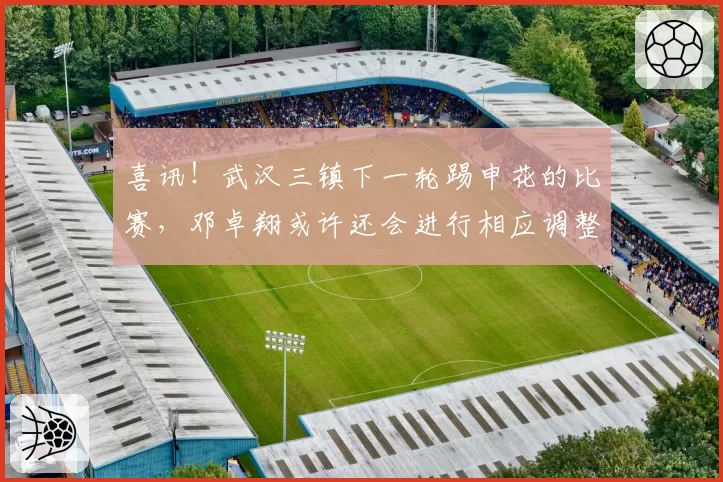 喜讯!武汉三镇下一轮踢申花的比赛,邓卓翔或许还会进行相应调整