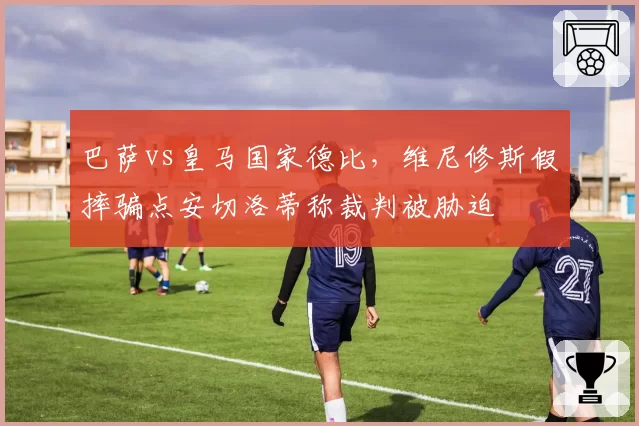 巴萨vs皇马国家德比，维尼修斯假摔骗点安切洛蒂称裁判被胁迫
