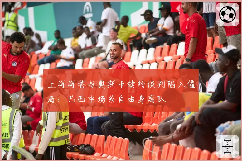 上海海港与奥斯卡续约谈判陷入僵局,巴西中场或自由身离队