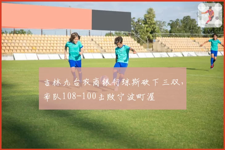 吉林九台农商银行琼斯砍下三双,率队108-100击败宁波町渥