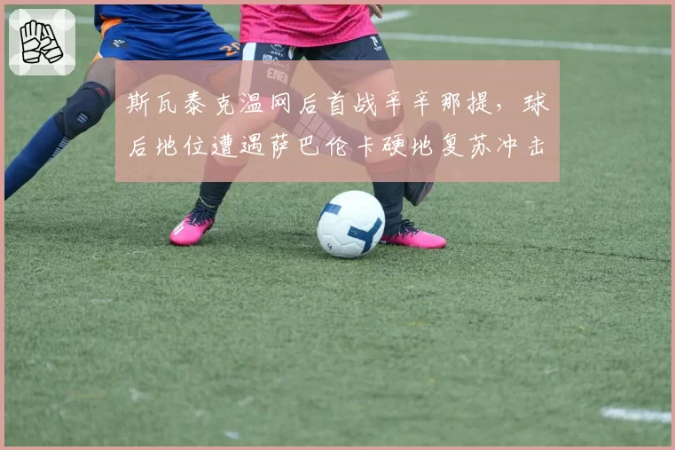 斯瓦泰克温网后首战辛辛那提,球后地位遭遇萨巴伦卡硬地复苏冲击?