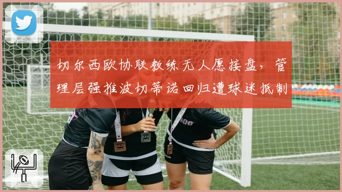 切尔西欧协联教练无人愿接盘，管理层强推波切蒂诺回归遭球迷抵制