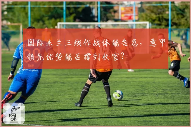国际米兰三线作战体能告急,意甲领先优势能否撑到收官?