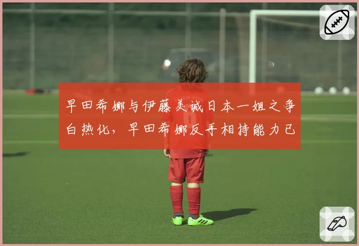 早田希娜与伊藤美诚日本一姐之争白热化,早田希娜反手相持能力已超伊藤