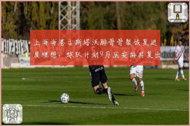 上海海港古斯塔沃腓骨骨裂恢复进度理想，球队计划9月底安排其复出__br_