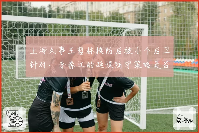 上海久事王哲林换防后被小个后卫针对,李春江的延误防守策略是否失效?