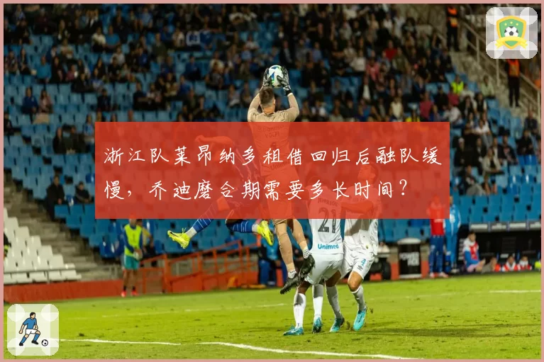 浙江队莱昂纳多租借回归后融队缓慢,乔迪磨合期需要多长时间?