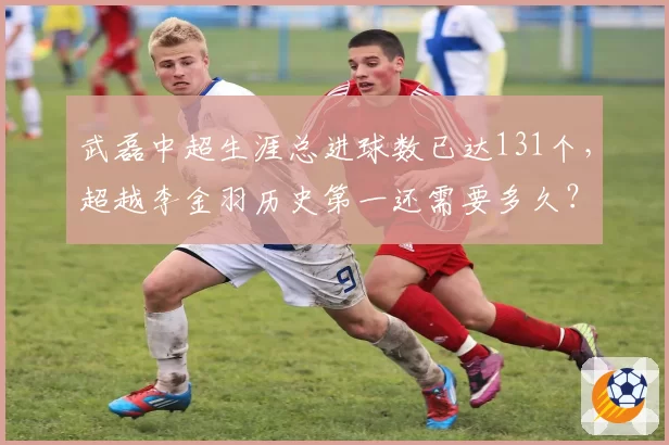 武磊中超生涯总进球数已达131个,超越李金羽历史第一还需要多久?