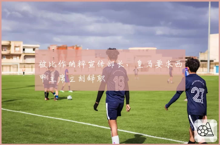 被比作纳粹宣传部长,皇马要求西甲主席立刻辞职