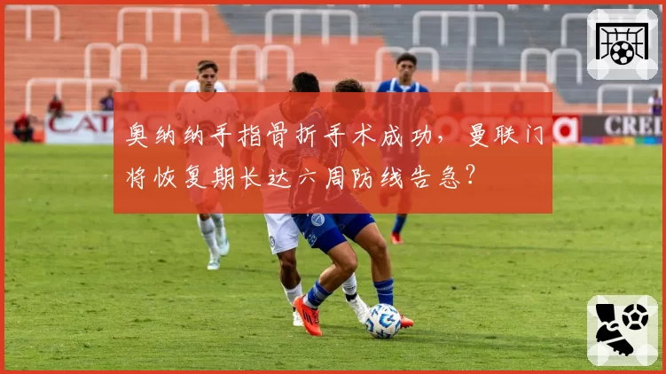 奥纳纳手指骨折手术成功，曼联门将恢复期长达六周防线告急？