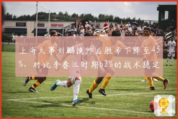 上海久事刘鹏换帅后胜率下降至45%,对比李春江时期62%的战术稳定性