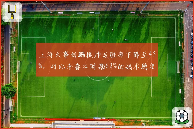 上海久事刘鹏换帅后胜率下降至45%，对比李春江时期62%的战术稳定性