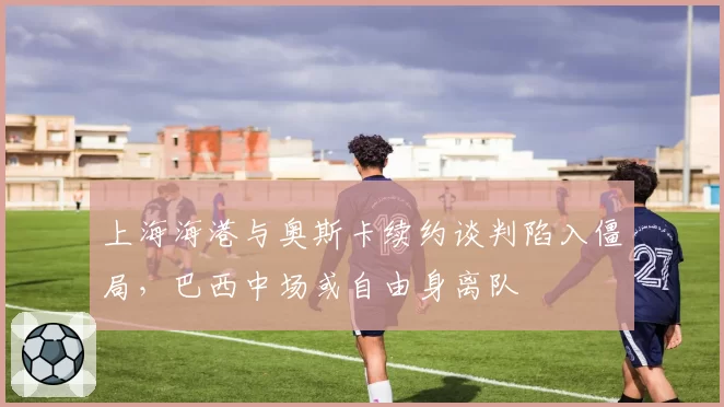 上海海港与奥斯卡续约谈判陷入僵局，巴西中场或自由身离队