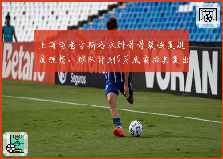 上海海港古斯塔沃腓骨骨裂恢复进度理想，球队计划9月底安排其复出__br_