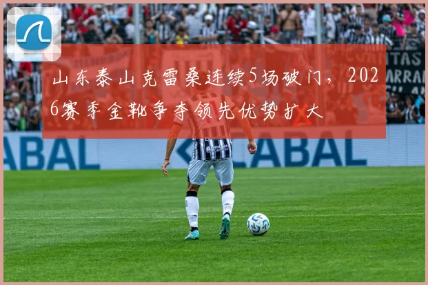 山东泰山克雷桑连续5场破门，2026赛季金靴争夺领先优势扩大