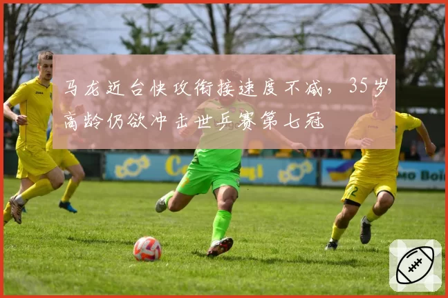 马龙近台快攻衔接速度不减，35岁高龄仍欲冲击世乒赛第七冠