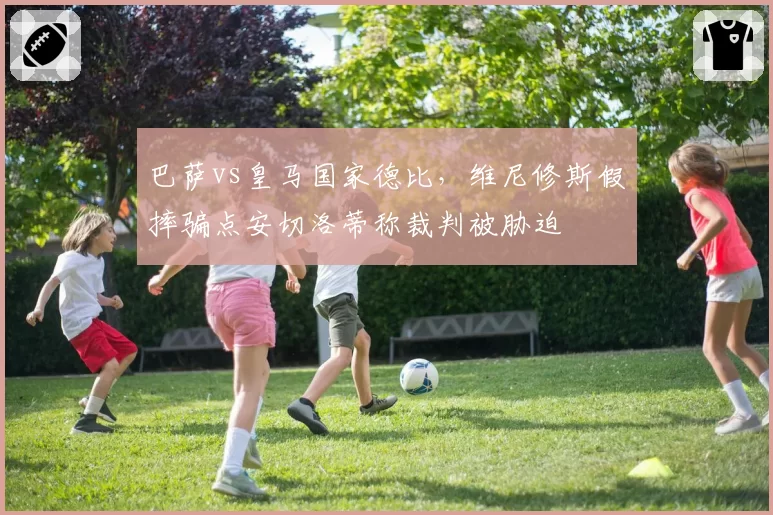 巴萨vs皇马国家德比，维尼修斯假摔骗点安切洛蒂称裁判被胁迫