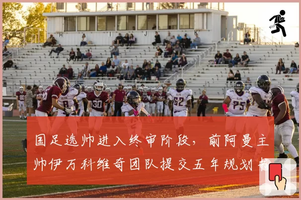 国足选帅进入终审阶段，前阿曼主帅伊万科维奇团队提交五年规划书