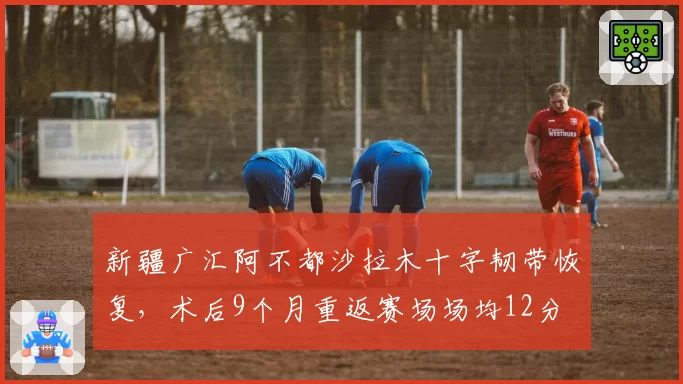 新疆广汇阿不都沙拉木十字韧带恢复,术后9个月重返赛场场均12分