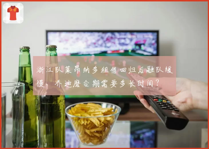 浙江队莱昂纳多租借回归后融队缓慢,乔迪磨合期需要多长时间?