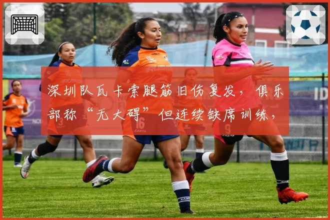 深圳队瓦卡索腿筋旧伤复发，俱乐部称“无大碍”但连续缺席训练，自相矛盾