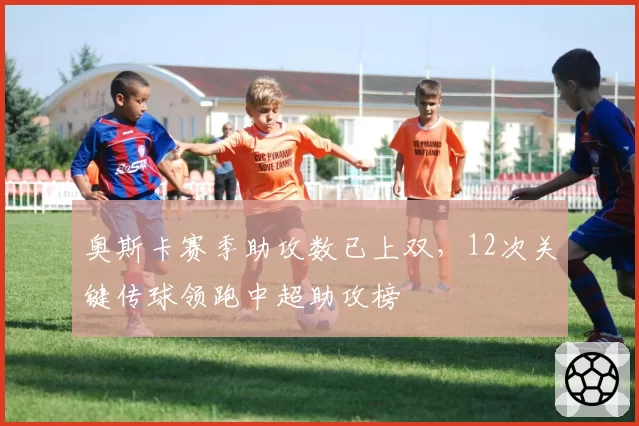 奥斯卡赛季助攻数已上双，12次关键传球领跑中超助攻榜